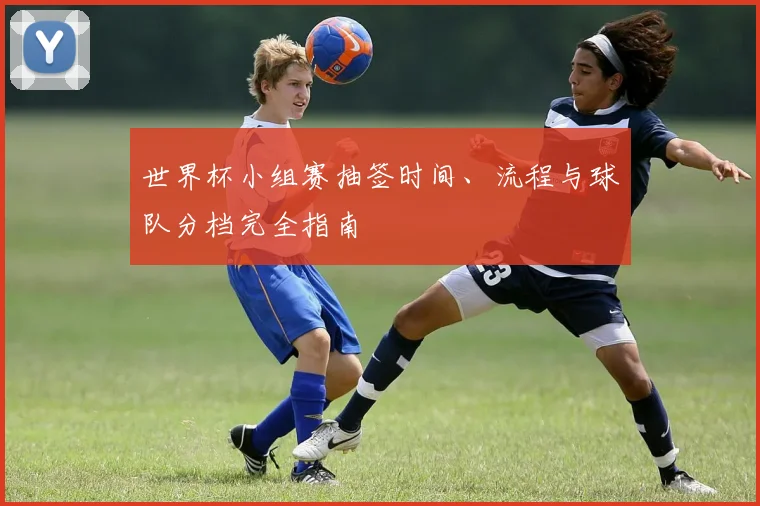 世界杯小组赛抽签时间、流程与球队分档完全指南