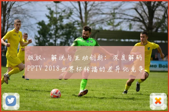 版权、解说与互动创新:深度解码PPTV 2018世界杯转播的差异化竞争之路