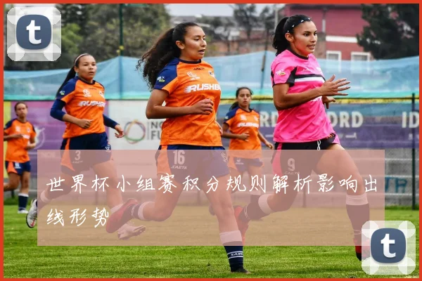 世界杯小组赛积分规则解析影响出线形势