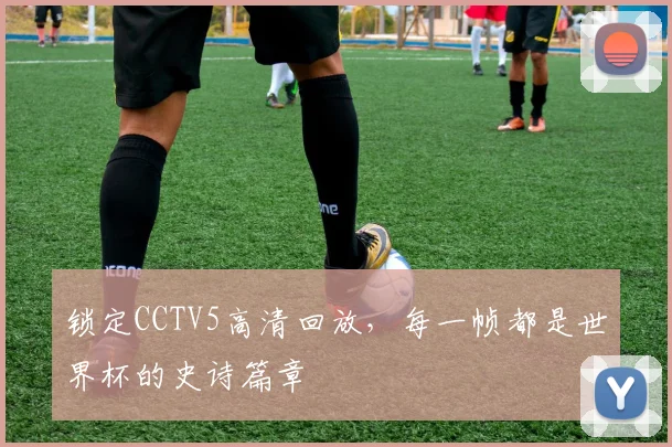 锁定CCTV5高清回放,每一帧都是世界杯的史诗篇章