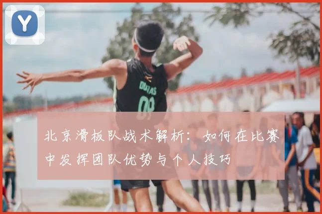 北京滑板队战术解析:如何在比赛中发挥团队优势与个人技巧
