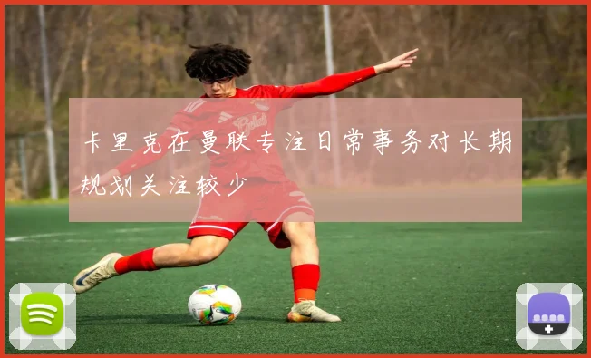 卡里克在曼联专注日常事务对长期规划关注较少