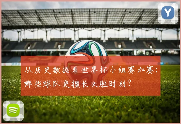 从历史数据看世界杯小组赛加赛:哪些球队更擅长决胜时刻?