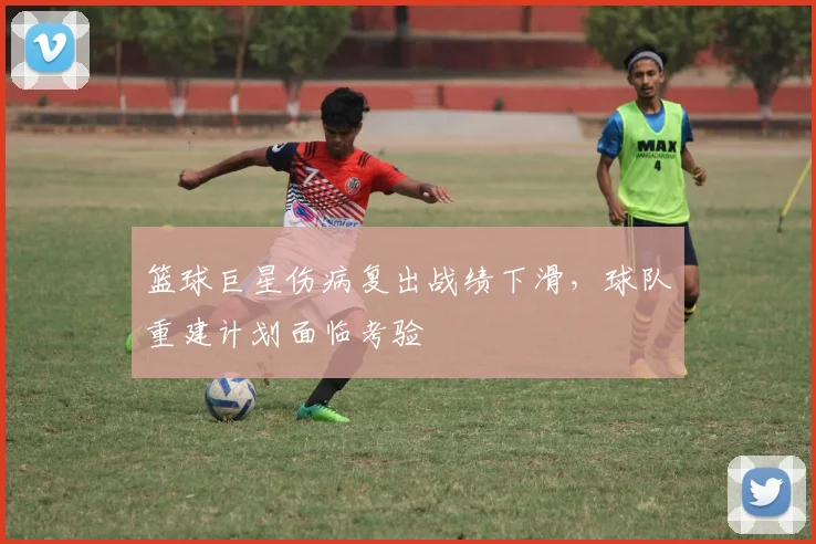 篮球巨星伤病复出战绩下滑，球队重建计划面临考验