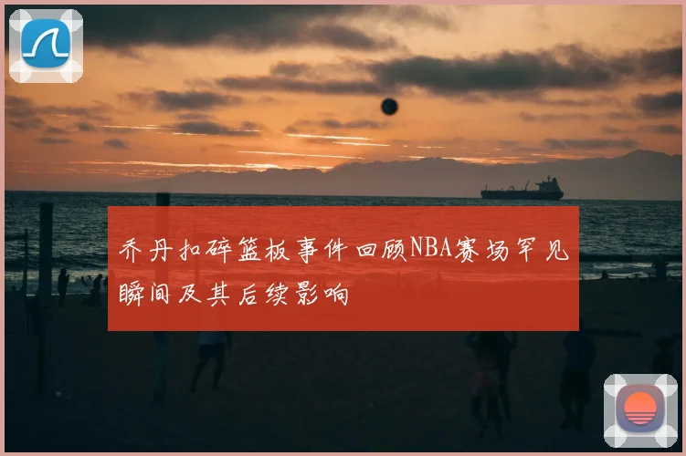 乔丹扣碎篮板事件回顾NBA赛场罕见瞬间及其后续影响