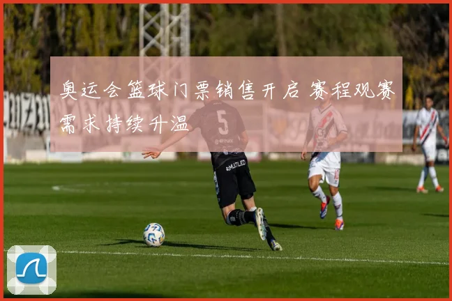 奥运会篮球门票销售开启 赛程观赛需求持续升温