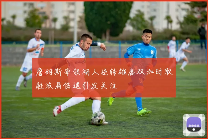 詹姆斯率领湖人逆转雄鹿双加时取胜浓眉伤退引发关注
