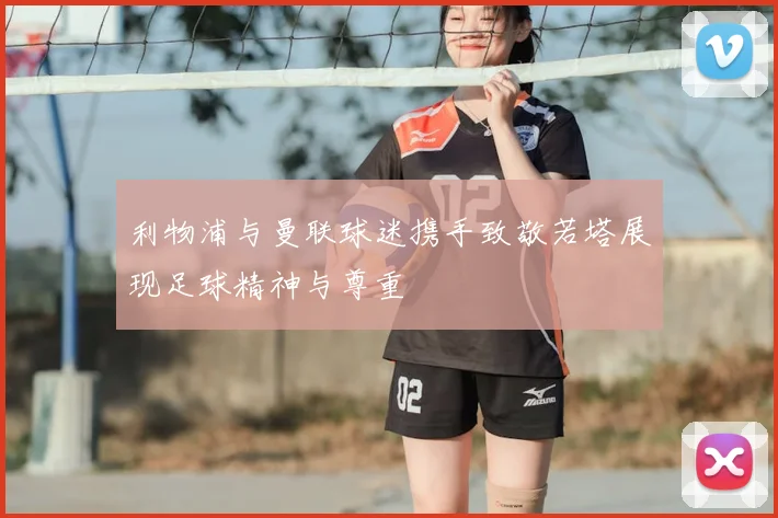 利物浦与曼联球迷携手致敬若塔展现足球精神与尊重