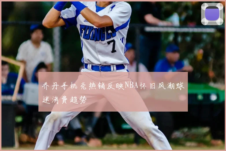 乔丹手机壳热销反映NBA怀旧风潮球迷消费趋势