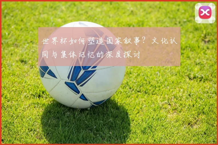 世界杯如何塑造国家叙事?文化认同与集体记忆的深度探讨