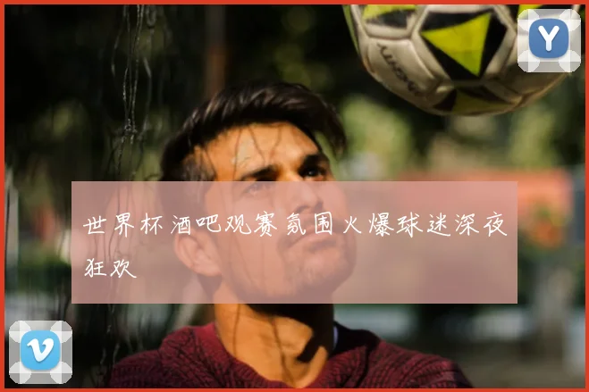 世界杯酒吧观赛氛围火爆球迷深夜狂欢