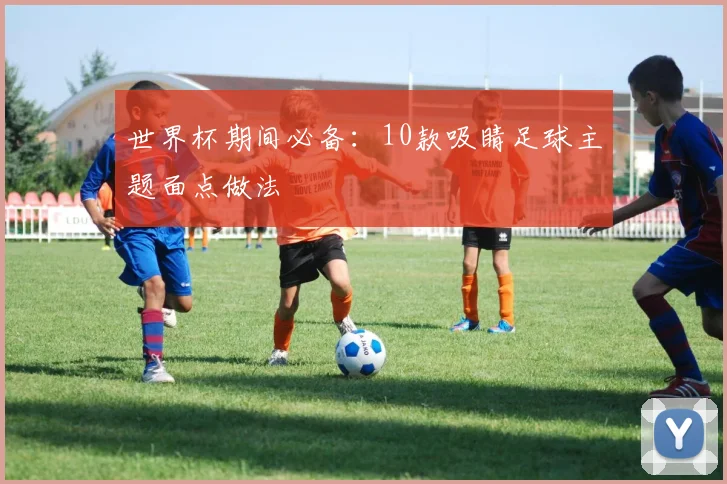 世界杯期间必备:10款吸睛足球主题面点做法