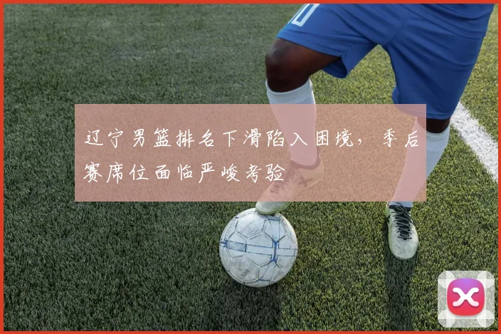 辽宁男篮排名下滑陷入困境,季后赛席位面临严峻考验
