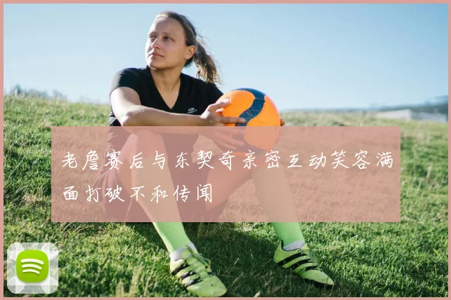 老詹赛后与东契奇亲密互动笑容满面打破不和传闻