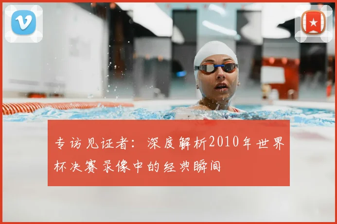专访见证者:深度解析2010年世界杯决赛录像中的经典瞬间
