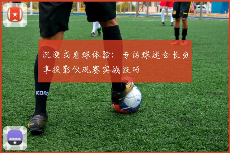 沉浸式看球体验:专访球迷会长分享投影仪观赛实战技巧