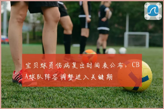 宝贝球员伤病复出时间表公布,CBA球队阵容调整进入关键期