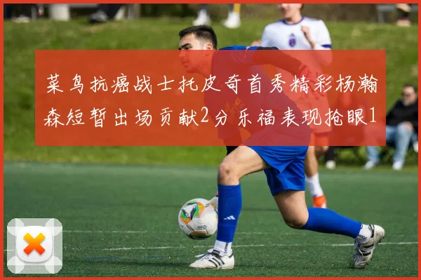 菜鸟抗癌战士托皮奇首秀精彩杨瀚森短暂出场贡献2分乐福表现抢眼14分钟斩获11分2助