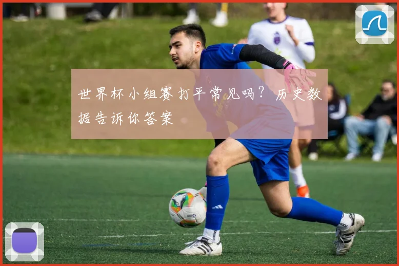 世界杯小组赛打平常见吗?历史数据告诉你答案