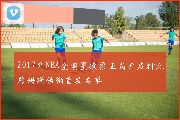 2017年NBA全明星投票正式开启科比詹姆斯领衔首发名单