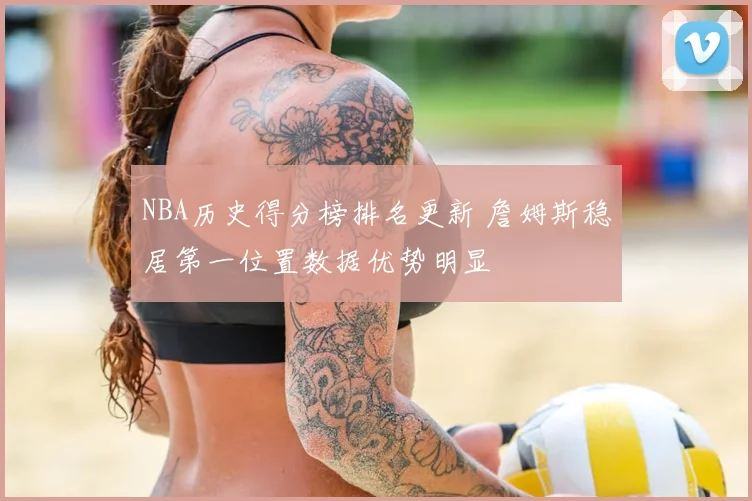 NBA历史得分榜排名更新 詹姆斯稳居第一位置数据优势明显
