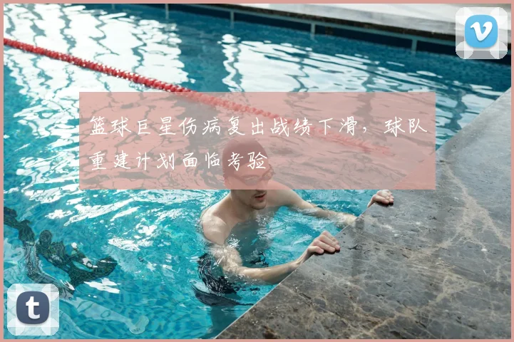 篮球巨星伤病复出战绩下滑,球队重建计划面临考验