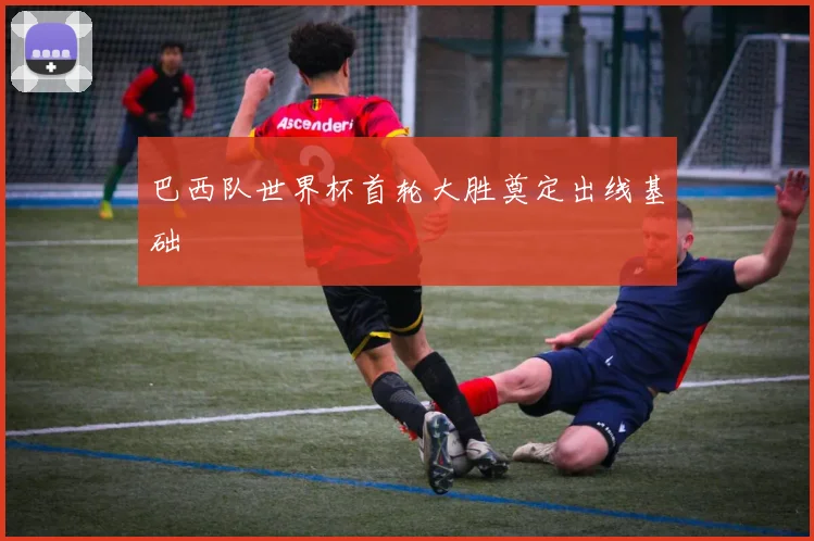 巴西队世界杯首轮大胜奠定出线基础