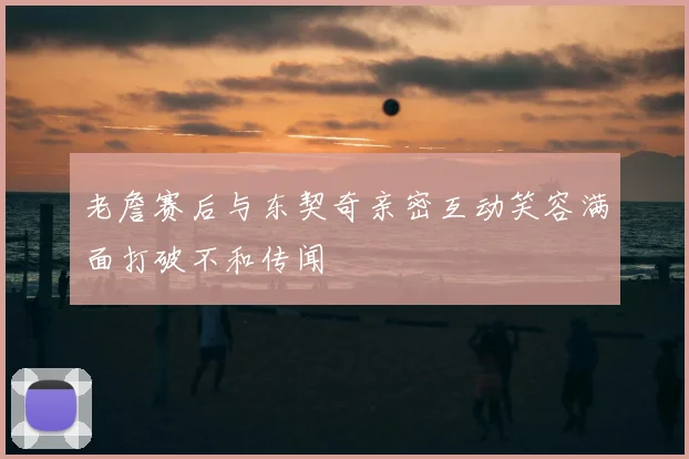 老詹赛后与东契奇亲密互动笑容满面打破不和传闻
