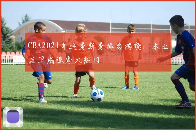 CBA2021年选秀新秀排名揭晓,本土后卫成选秀大热门