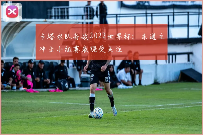卡塔尔队备战2022世界杯:东道主冲击小组赛表现受关注