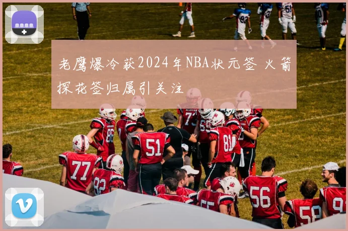 老鹰爆冷获2024年NBA状元签 火箭探花签归属引关注