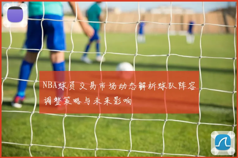 NBA球员交易市场动态解析球队阵容调整策略与未来影响