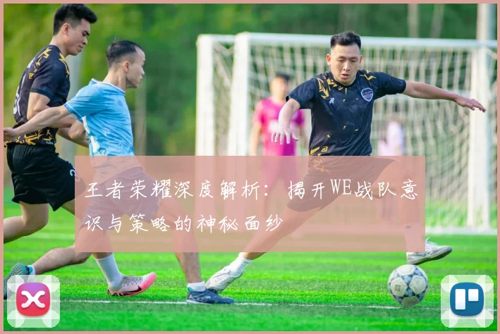 王者荣耀深度解析:揭开WE战队意识与策略的神秘面纱