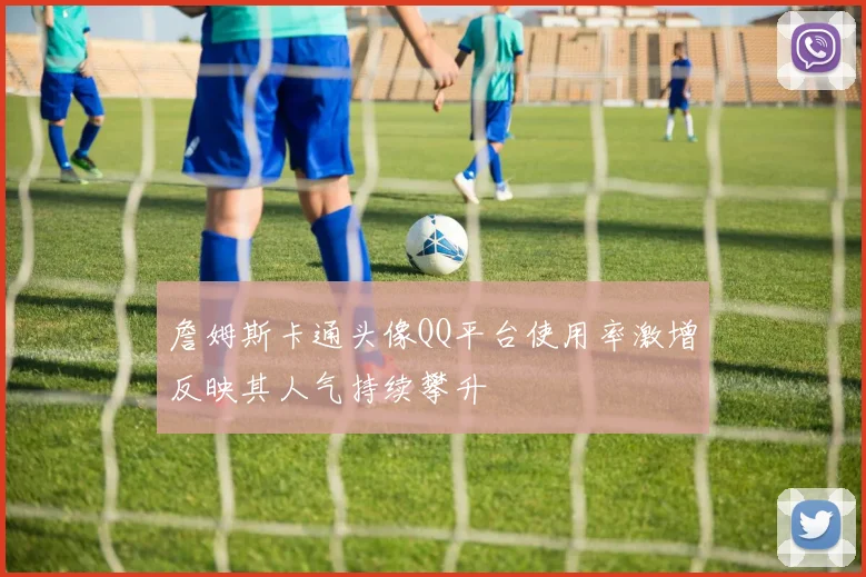詹姆斯卡通头像QQ平台使用率激增反映其人气持续攀升
