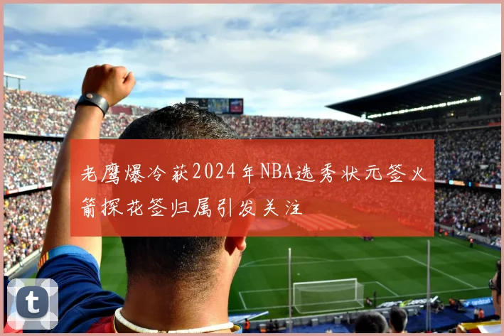 老鹰爆冷获2024年NBA选秀状元签火箭探花签归属引发关注