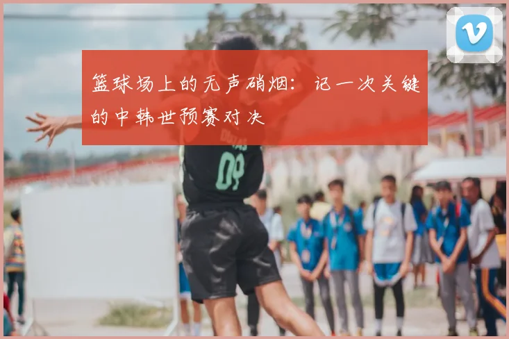 篮球场上的无声硝烟:记一次关键的中韩世预赛对决