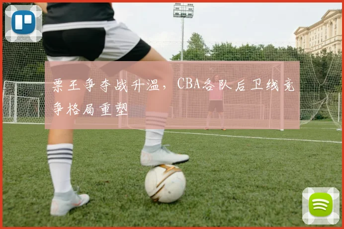 票王争夺战升温,CBA各队后卫线竞争格局重塑