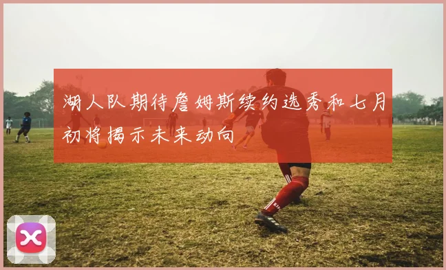 湖人队期待詹姆斯续约选秀和七月初将揭示未来动向