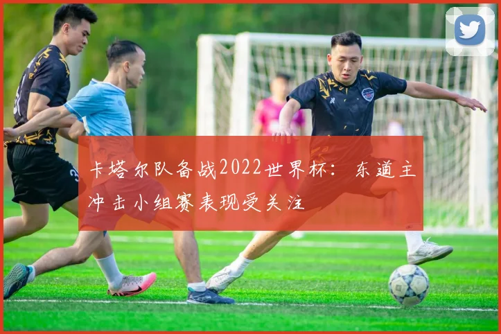 卡塔尔队备战2022世界杯:东道主冲击小组赛表现受关注