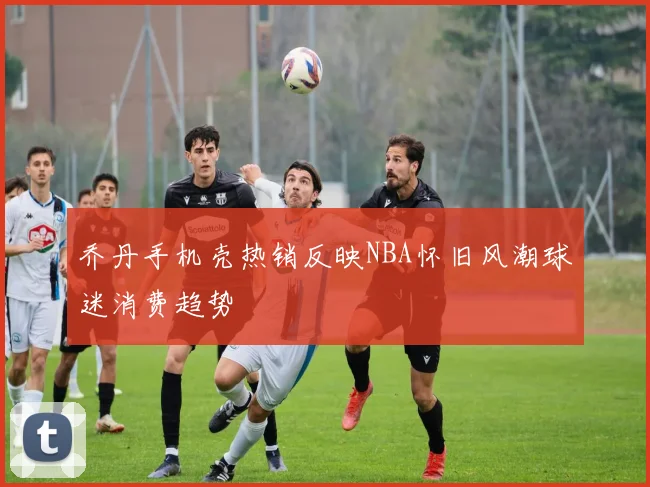 乔丹手机壳热销反映NBA怀旧风潮球迷消费趋势
