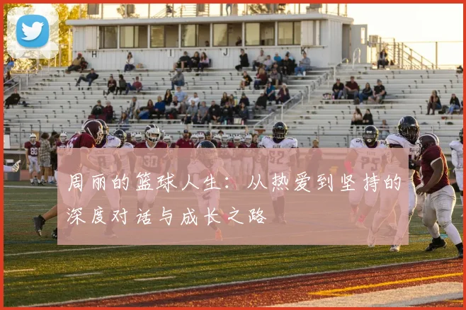周丽的篮球人生：从热爱到坚持的深度对话与成长之路