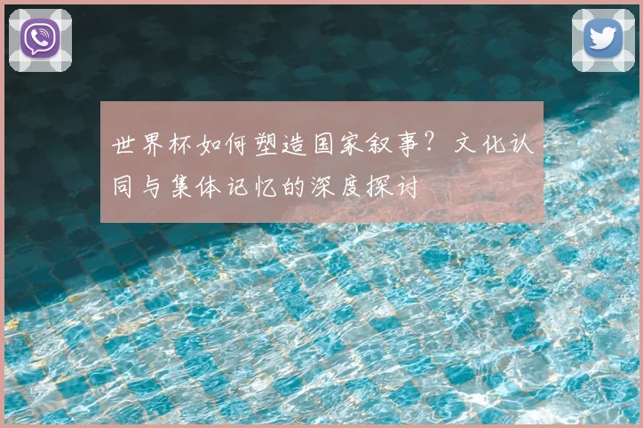世界杯如何塑造国家叙事?文化认同与集体记忆的深度探讨