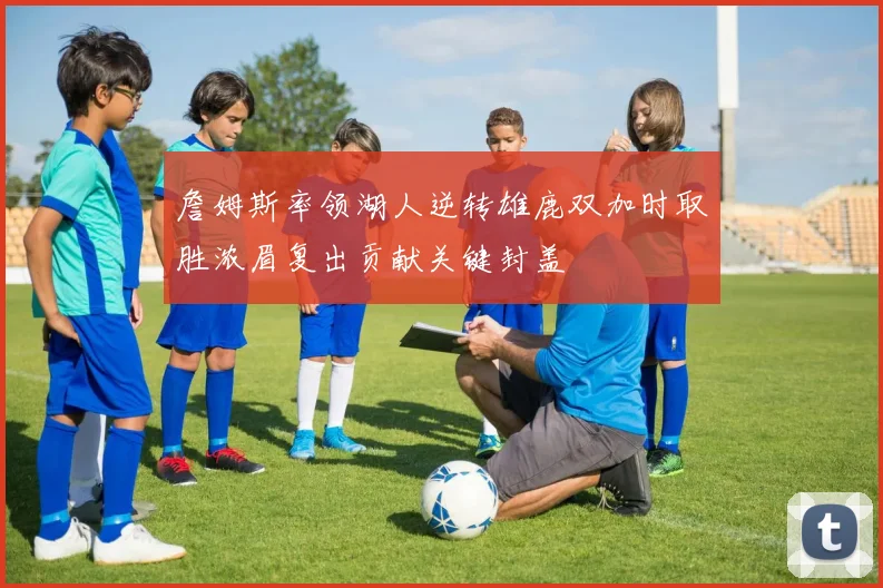詹姆斯率领湖人逆转雄鹿双加时取胜浓眉复出贡献关键封盖