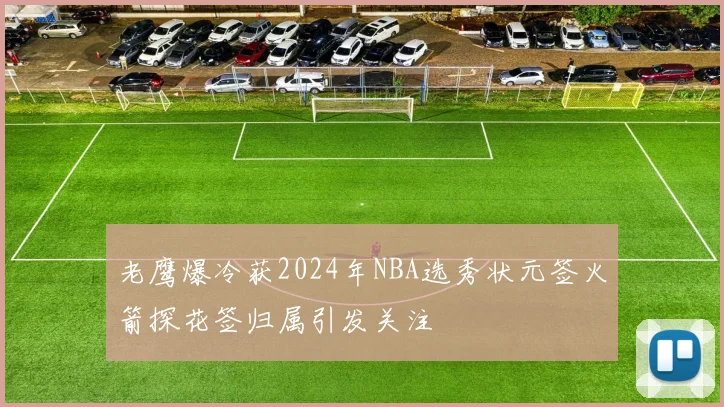 老鹰爆冷获2024年NBA选秀状元签火箭探花签归属引发关注