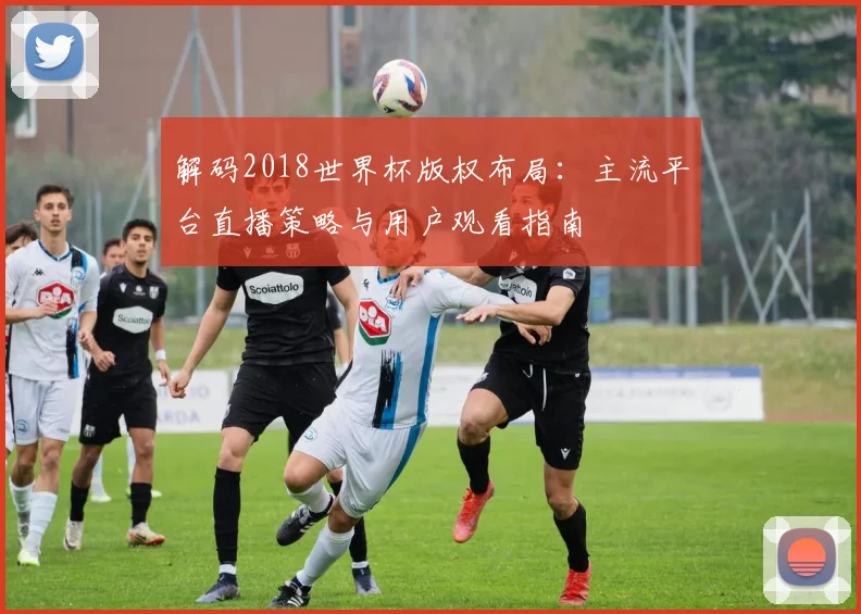 解码2018世界杯版权布局:主流平台直播策略与用户观看指南