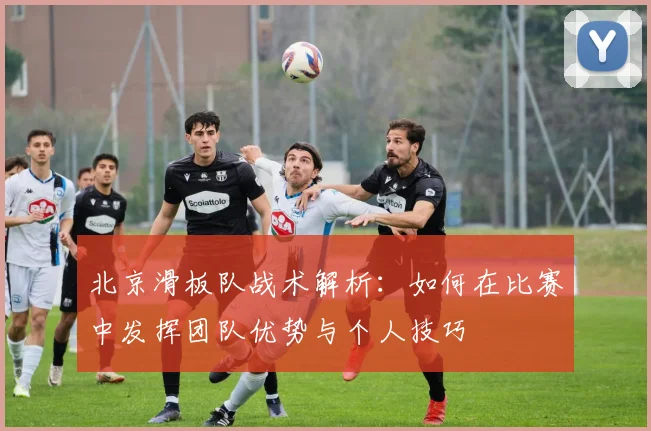 北京滑板队战术解析:如何在比赛中发挥团队优势与个人技巧