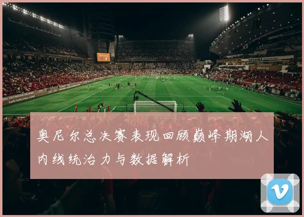 奥尼尔总决赛表现回顾巅峰期湖人内线统治力与数据解析