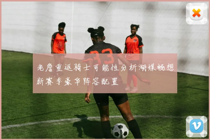 老詹重返骑士可能性分析湖媒畅想新赛季豪华阵容配置