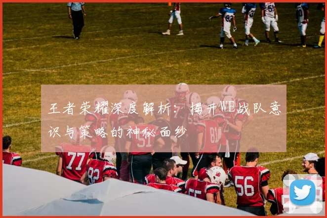 王者荣耀深度解析:揭开WE战队意识与策略的神秘面纱