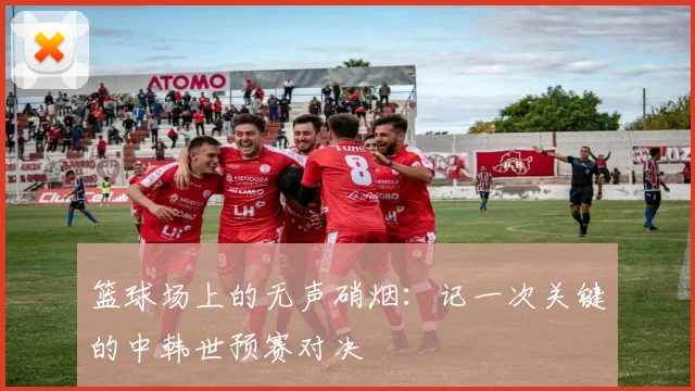 篮球场上的无声硝烟:记一次关键的中韩世预赛对决